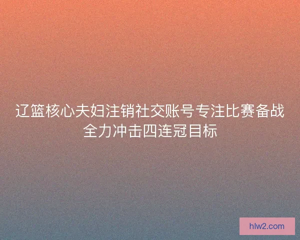 辽篮核心夫妇注销社交账号专注比赛备战全力冲击四连冠目标