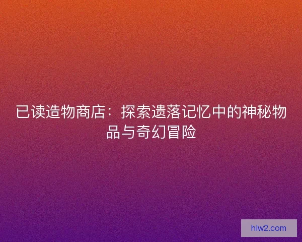 已读造物商店：探索遗落记忆中的神秘物品与奇幻冒险