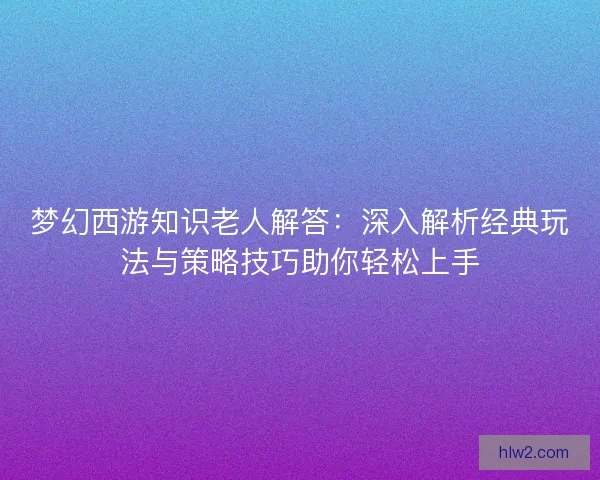 梦幻西游知识老人解答：深入解析经典玩法与策略技巧助你轻松上手