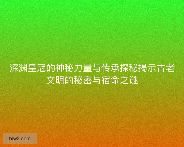 深渊皇冠的神秘力量与传承探秘揭示古老文明的秘密与宿命之谜