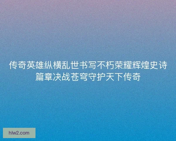 传奇英雄纵横乱世书写不朽荣耀辉煌史诗篇章决战苍穹守护天下传奇
