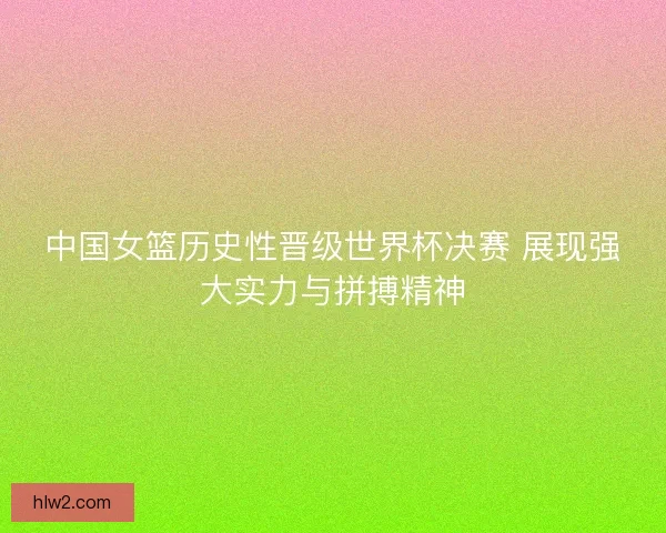 中国女篮历史性晋级世界杯决赛 展现强大实力与拼搏精神