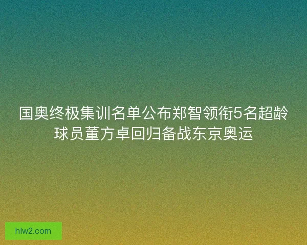 国奥终极集训名单公布郑智领衔5名超龄球员董方卓回归备战东京奥运