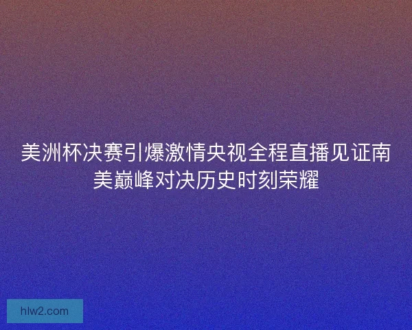 美洲杯决赛引爆激情央视全程直播见证南美巅峰对决历史时刻荣耀