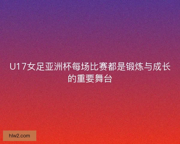 U17女足亚洲杯每场比赛都是锻炼与成长的重要舞台