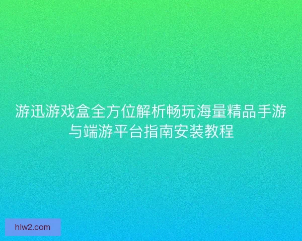 游迅游戏盒全方位解析畅玩海量精品手游与端游平台指南安装教程