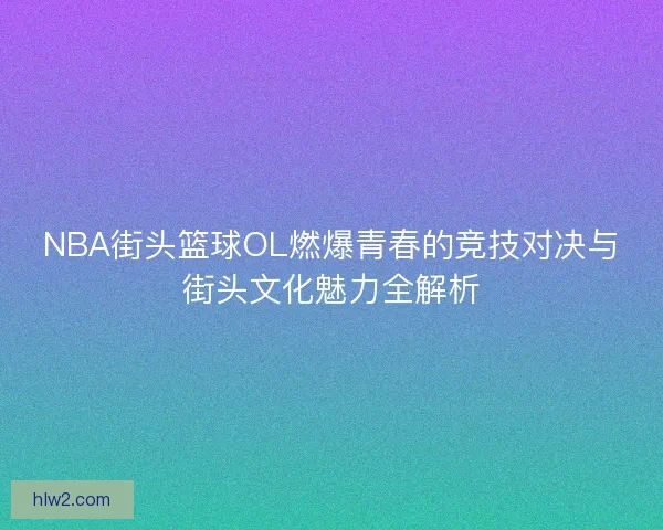 NBA街头篮球OL燃爆青春的竞技对决与街头文化魅力全解析