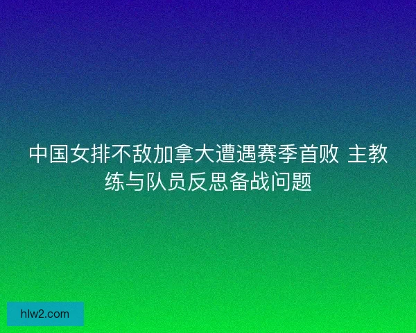 中国女排不敌加拿大遭遇赛季首败 主教练与队员反思备战问题