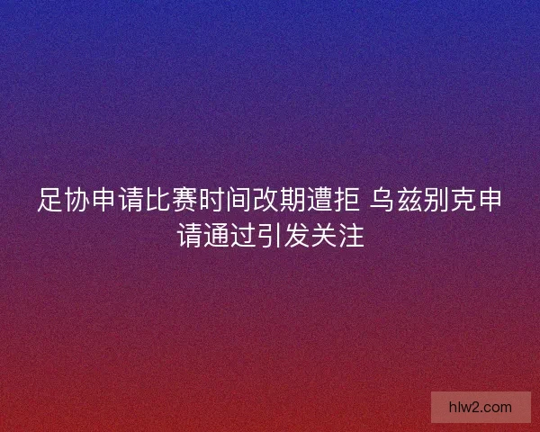足协申请比赛时间改期遭拒 乌兹别克申请通过引发关注