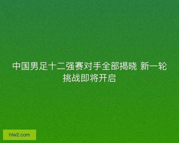 中国男足十二强赛对手全部揭晓 新一轮挑战即将开启