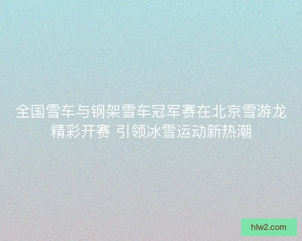 全国雪车与钢架雪车冠军赛在北京雪游龙精彩开赛 引领冰雪运动新热潮