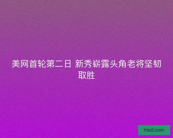 美网首轮第二日 新秀崭露头角老将坚韧取胜 美网首轮第二日 新秀崭露头角老将坚韧取胜
