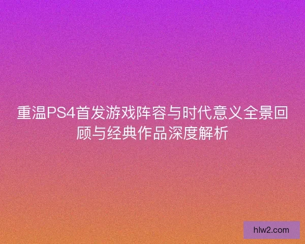 重温PS4首发游戏阵容与时代意义全景回顾与经典作品深度解析 重温PS4首发游戏阵容与时代意义全景回顾与经典作品深度解析