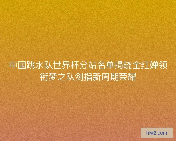 中国跳水队世界杯分站名单揭晓全红婵领衔梦之队剑指新周期荣耀