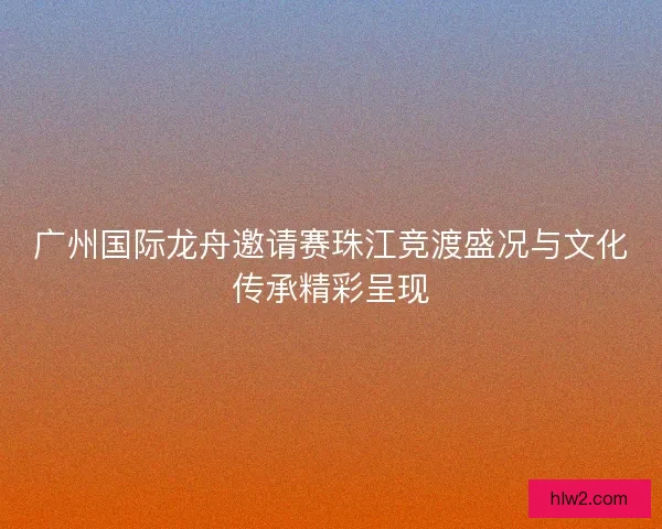 广州国际龙舟邀请赛珠江竞渡盛况与文化传承精彩呈现