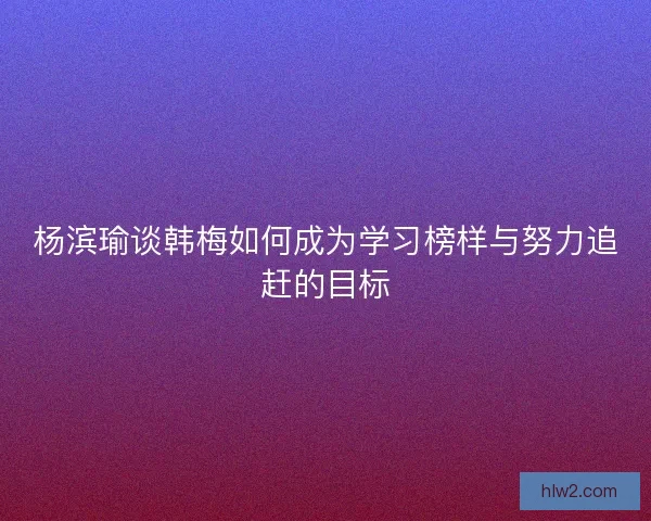 杨滨瑜谈韩梅如何成为学习榜样与努力追赶的目标