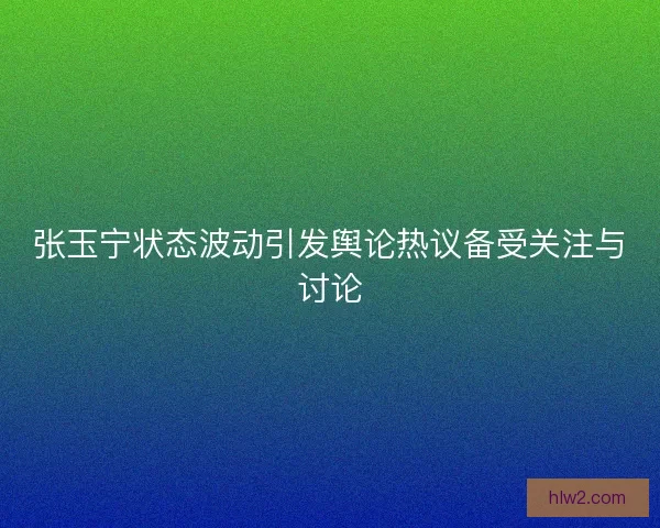 张玉宁状态波动引发舆论热议备受关注与讨论