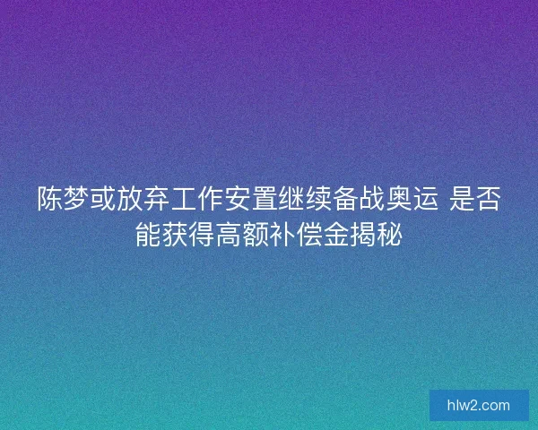 陈梦或放弃工作安置继续备战奥运 是否能获得高额补偿金揭秘