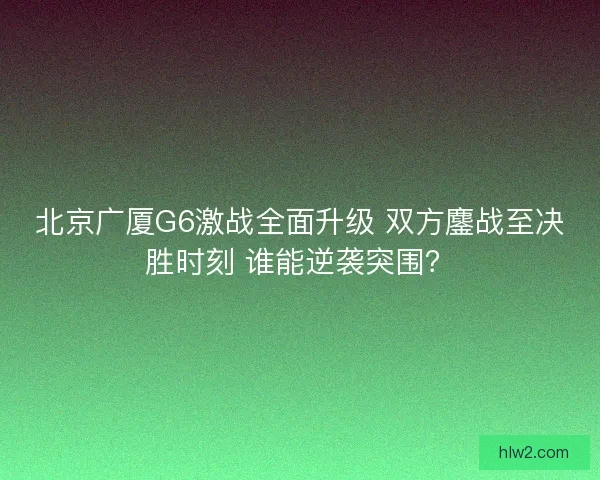 北京广厦G6激战全面升级 双方鏖战至决胜时刻 谁能逆袭突围？