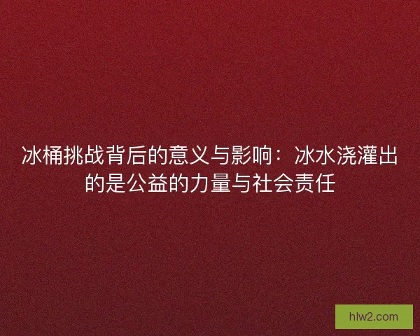 冰桶挑战背后的意义与影响：冰水浇灌出的是公益的力量与社会责任