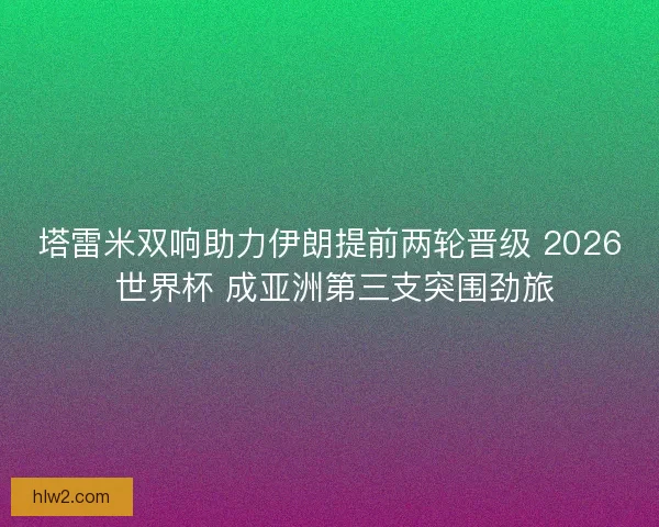 塔雷米双响助力伊朗提前两轮晋级 2026 世界杯 成亚洲第三支突围劲旅