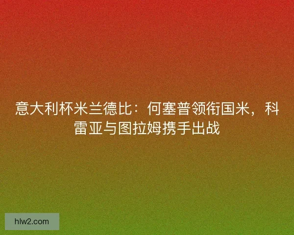 意大利杯米兰德比：何塞普领衔国米，科雷亚与图拉姆携手出战