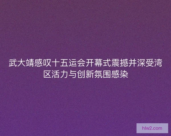 武大靖感叹十五运会开幕式震撼并深受湾区活力与创新氛围感染