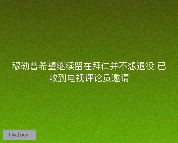 穆勒曾希望继续留在拜仁并不想退役 已收到电视评论员邀请